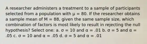 A researcher administers a treatment to a sample of participants selected from a population with µ = 80. If the researcher obtains a sample mean of M = 88, given the same sample size, which combination of factors is most likely to result in rejecting the null hypothesis?​ Select one: a. ​σ = 10 and α = .01 b. ​σ = 5 and α = .05 c. ​σ = 10 and α = .05 d. ​σ = 5 and α = .01