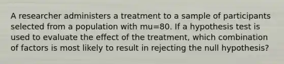 A researcher administers a treatment to a sample of participants selected from a population with mu=80. If a hypothesis test is used to evaluate the effect of the treatment, which combination of factors is most likely to result in rejecting the null hypothesis?