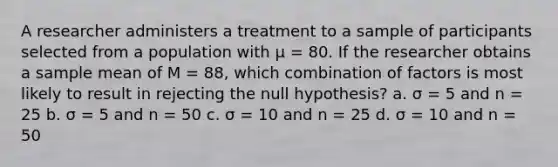 A researcher administers a treatment to a sample of participants selected from a population with μ = 80. If the researcher obtains a sample mean of M = 88, which combination of factors is most likely to result in rejecting the null hypothesis? a. σ = 5 and n = 25 b. σ = 5 and n = 50 c. σ = 10 and n = 25 d. σ = 10 and n = 50