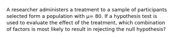 A researcher administers a treatment to a sample of participants selected form a population with μ= 80. If a hypothesis test is used to evaluate the effect of the treatment, which combination of factors is most likely to result in rejecting the null hypothesis?