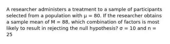 A researcher administers a treatment to a sample of participants selected from a population with µ = 80. If the researcher obtains a sample mean of M = 88, which combination of factors is most likely to result in rejecting the null hypothesis? ​σ = 10 and n = 25