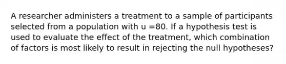 A researcher administers a treatment to a sample of participants selected from a population with u =80. If a hypothesis test is used to evaluate the effect of the treatment, which combination of factors is most likely to result in rejecting the null hypotheses?