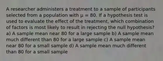 A researcher administers a treatment to a sample of participants selected from a population with µ = 80. If a hypothesis test is used to evaluate the effect of the treatment, which combination of factors is most likely to result in rejecting the null hypothesis?​ a) ​A sample mean near 80 for a large sample b) ​A sample mean much different than 80 for a large sample c) ​A sample mean near 80 for a small sample d) A sample mean much different than 80 for a small sample