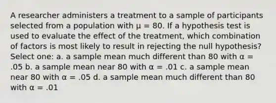 A researcher administers a treatment to a sample of participants selected from a population with µ = 80. If a hypothesis test is used to evaluate the effect of the treatment, which combination of factors is most likely to result in rejecting the null hypothesis? Select one: a. a sample mean much different than 80 with α = .05 b. a sample mean near 80 with α = .01 c. a sample mean near 80 with α = .05 d. a sample mean much different than 80 with α = .01