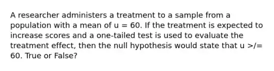 A researcher administers a treatment to a sample from a population with a mean of u = 60. If the treatment is expected to increase scores and a one-tailed test is used to evaluate the treatment effect, then the null hypothesis would state that u >/= 60. True or False?