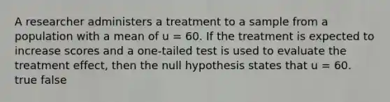 A researcher administers a treatment to a sample from a population with a mean of u = 60. If the treatment is expected to increase scores and a one-tailed test is used to evaluate the treatment effect, then the null hypothesis states that u = 60. true false