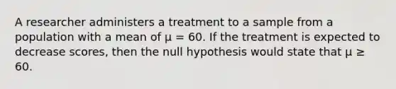 A researcher administers a treatment to a sample from a population with a mean of µ = 60. If the treatment is expected to decrease scores, then the null hypothesis would state that µ ≥ 60.