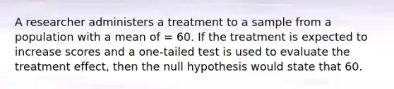 A researcher administers a treatment to a sample from a population with a mean of = 60. If the treatment is expected to increase scores and a one-tailed test is used to evaluate the treatment effect, then the null hypothesis would state that 60.