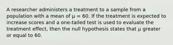 A researcher administers a treatment to a sample from a population with a mean of μ = 60. If the treatment is expected to increase scores and a one-tailed test is used to evaluate the treatment effect, then the null hypothesis states that μ greater or equal to 60.