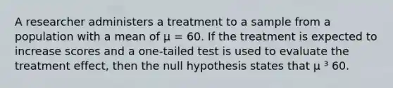 A researcher administers a treatment to a sample from a population with a mean of μ = 60. If the treatment is expected to increase scores and a one-tailed test is used to evaluate the treatment effect, then the null hypothesis states that μ ³ 60.