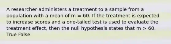 A researcher administers a treatment to a sample from a population with a mean of m = 60. If the treatment is expected to increase scores and a one-tailed test is used to evaluate the treatment effect, then the null hypothesis states that m > 60. True False