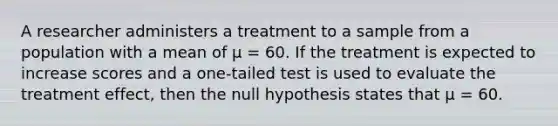 A researcher administers a treatment to a sample from a population with a mean of μ = 60. If the treatment is expected to increase scores and a one-tailed test is used to evaluate the treatment effect, then the null hypothesis states that μ = 60.