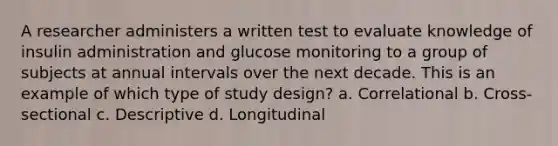 A researcher administers a written test to evaluate knowledge of insulin administration and glucose monitoring to a group of subjects at annual intervals over the next decade. This is an example of which type of study design? a. Correlational b. Cross-sectional c. Descriptive d. Longitudinal