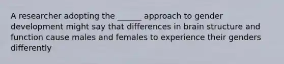 A researcher adopting the ______ approach to gender development might say that differences in brain structure and function cause males and females to experience their genders differently