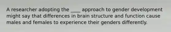 A researcher adopting the ____ approach to gender development might say that differences in brain structure and function cause males and females to experience their genders differently.