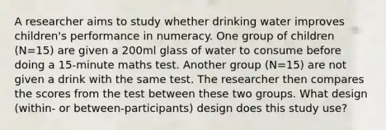 A researcher aims to study whether drinking water improves children's performance in numeracy. One group of children (N=15) are given a 200ml glass of water to consume before doing a 15-minute maths test. Another group (N=15) are not given a drink with the same test. The researcher then compares the scores from the test between these two groups. What design (within- or between-participants) design does this study use?