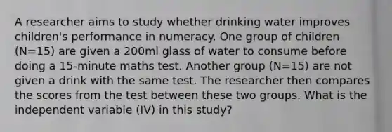 A researcher aims to study whether drinking water improves children's performance in numeracy. One group of children (N=15) are given a 200ml glass of water to consume before doing a 15-minute maths test. Another group (N=15) are not given a drink with the same test. The researcher then compares the scores from the test between these two groups. What is the independent variable (IV) in this study?