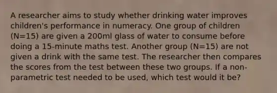 A researcher aims to study whether drinking water improves children's performance in numeracy. One group of children (N=15) are given a 200ml glass of water to consume before doing a 15-minute maths test. Another group (N=15) are not given a drink with the same test. The researcher then compares the scores from the test between these two groups. If a non-parametric test needed to be used, which test would it be?