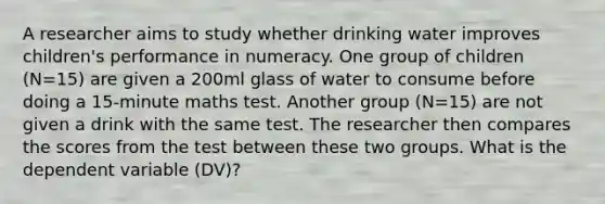 A researcher aims to study whether drinking water improves children's performance in numeracy. One group of children (N=15) are given a 200ml glass of water to consume before doing a 15-minute maths test. Another group (N=15) are not given a drink with the same test. The researcher then compares the scores from the test between these two groups. What is the dependent variable (DV)?