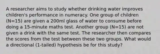 A researcher aims to study whether drinking water improves children's performance in numeracy. One group of children (N=15) are given a 200ml glass of water to consume before doing a 15-minute maths test. Another group (N=15) are not given a drink with the same test. The researcher then compares the scores from the test between these two groups. What would a directional (1-tailed) hypothesis be for this study?