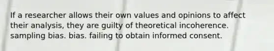 If a researcher allows their own values and opinions to affect their analysis, they are guilty of theoretical incoherence. sampling bias. bias. failing to obtain informed consent.