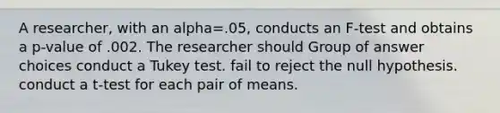 A researcher, with an alpha=.05, conducts an F-test and obtains a p-value of .002. The researcher should Group of answer choices conduct a Tukey test. fail to reject the null hypothesis. conduct a t-test for each pair of means.