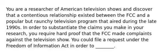 You are a researcher of American television shows and discover that a contentious relationship existed between the FCC and a popular but raunchy television program that aired during the late 1990s. In order to substantiate the claims you make in your research, you require hard proof that the FCC made complaints against the television show. You could file a request under the Freedom of Information Act in order to ________.