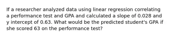 If a researcher analyzed data using linear regression correlating a performance test and GPA and calculated a slope of 0.028 and y intercept of 0.63. What would be the predicted student's GPA if she scored 63 on the performance test?