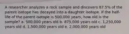 A researcher analyzes a rock sample and discovers 87.5% of the parent isotope has decayed into a daughter isotope. If the half-life of the parent isotope is 500,000 years, how old is the sample? a. 500,000 years old b. 875,000 years old c. 1,250,000 years old d. 1,500,000 years old e. 2,000,000 years old