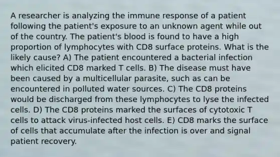 A researcher is analyzing the immune response of a patient following the patient's exposure to an unknown agent while out of the country. The patient's blood is found to have a high proportion of lymphocytes with CD8 surface proteins. What is the likely cause? A) The patient encountered a bacterial infection which elicited CD8 marked T cells. B) The disease must have been caused by a multicellular parasite, such as can be encountered in polluted water sources. C) The CD8 proteins would be discharged from these lymphocytes to lyse the infected cells. D) The CD8 proteins marked the surfaces of cytotoxic T cells to attack virus-infected host cells. E) CD8 marks the surface of cells that accumulate after the infection is over and signal patient recovery.