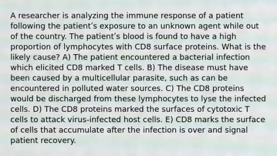 A researcher is analyzing the immune response of a patient following the patientʹs exposure to an unknown agent while out of the country. The patientʹs blood is found to have a high proportion of lymphocytes with CD8 surface proteins. What is the likely cause? A) The patient encountered a bacterial infection which elicited CD8 marked T cells. B) The disease must have been caused by a multicellular parasite, such as can be encountered in polluted water sources. C) The CD8 proteins would be discharged from these lymphocytes to lyse the infected cells. D) The CD8 proteins marked the surfaces of cytotoxic T cells to attack virus-infected host cells. E) CD8 marks the surface of cells that accumulate after the infection is over and signal patient recovery.