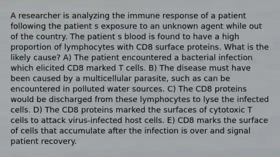 A researcher is analyzing the immune response of a patient following the patient s exposure to an unknown agent while out of the country. The patient s blood is found to have a high proportion of lymphocytes with CD8 surface proteins. What is the likely cause? A) The patient encountered a bacterial infection which elicited CD8 marked T cells. B) The disease must have been caused by a multicellular parasite, such as can be encountered in polluted water sources. C) The CD8 proteins would be discharged from these lymphocytes to lyse the infected cells. D) The CD8 proteins marked the surfaces of cytotoxic T cells to attack virus-infected host cells. E) CD8 marks the surface of cells that accumulate after the infection is over and signal patient recovery.