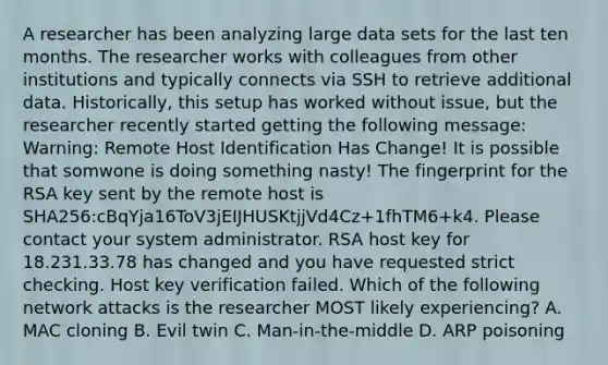 A researcher has been analyzing large data sets for the last ten months. The researcher works with colleagues from other institutions and typically connects via SSH to retrieve additional data. Historically, this setup has worked without issue, but the researcher recently started getting the following message: Warning: Remote Host Identification Has Change! It is possible that somwone is doing something nasty! The fingerprint for the RSA key sent by the remote host is SHA256:cBqYja16ToV3jEIJHUSKtjjVd4Cz+1fhTM6+k4. Please contact your system administrator. RSA host key for 18.231.33.78 has changed and you have requested strict checking. Host key verification failed. Which of the following network attacks is the researcher MOST likely experiencing? A. MAC cloning B. Evil twin C. Man-in-the-middle D. ARP poisoning