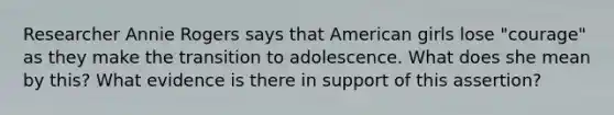 Researcher Annie Rogers says that American girls lose "courage" as they make the transition to adolescence. What does she mean by this? What evidence is there in support of this assertion?