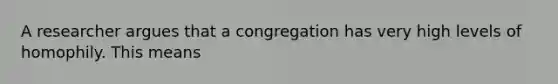 A researcher argues that a congregation has very high levels of homophily. This means