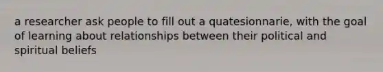 a researcher ask people to fill out a quatesionnarie, with the goal of learning about relationships between their political and spiritual beliefs