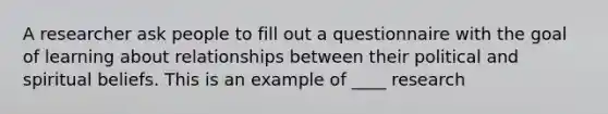 A researcher ask people to fill out a questionnaire with the goal of learning about relationships between their political and spiritual beliefs. This is an example of ____ research