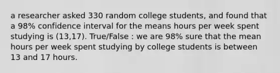 a researcher asked 330 random college students, and found that a 98% confidence interval for the means hours per week spent studying is (13,17). True/False : we are 98% sure that the mean hours per week spent studying by college students is between 13 and 17 hours.