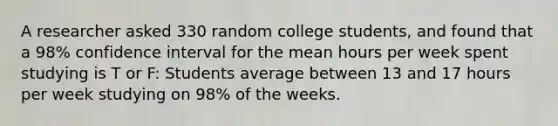 A researcher asked 330 random college students, and found that a 98% confidence interval for the mean hours per week spent studying is T or F: Students average between 13 and 17 hours per week studying on 98% of the weeks.