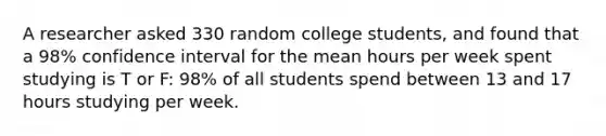 A researcher asked 330 random college students, and found that a 98% confidence interval for the mean hours per week spent studying is T or F: 98% of all students spend between 13 and 17 hours studying per week.