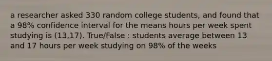 a researcher asked 330 random college students, and found that a 98% confidence interval for the means hours per week spent studying is (13,17). True/False : students average between 13 and 17 hours per week studying on 98% of the weeks