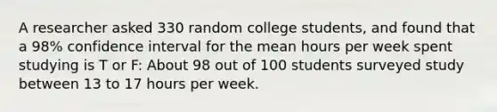 A researcher asked 330 random college students, and found that a 98% confidence interval for the mean hours per week spent studying is T or F: About 98 out of 100 students surveyed study between 13 to 17 hours per week.