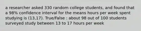 a researcher asked 330 random college students, and found that a 98% confidence interval for the means hours per week spent studying is (13,17). True/False : about 98 out of 100 students surveyed study between 13 to 17 hours per week