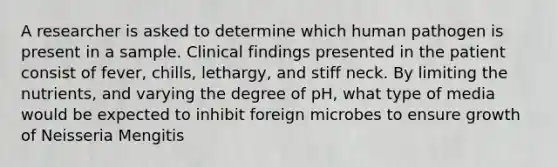 A researcher is asked to determine which human pathogen is present in a sample. Clinical findings presented in the patient consist of fever, chills, lethargy, and stiff neck. By limiting the nutrients, and varying the degree of pH, what type of media would be expected to inhibit foreign microbes to ensure growth of Neisseria Mengitis