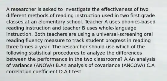 A researcher is asked to investigate the effectiveness of two different methods of reading instruction used in two first-grade classes at an elementary school. Teacher A uses phonics-based reading instruction and teacher B uses whole-language instruction. Both teachers are using a universal-screening oral reading fluency measure to track student progress in reading three times a year. The researcher should use which of the following statistical procedures to analyze the differences between the performance in the two classrooms? A.An analysis of variance (ANOVA) B.An analysis of covariance (ANCOVA) C.A correlation coefficient D.A t test