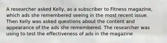 A researcher asked Kelly, as a subscriber to Fitness magazine, which ads she remembered seeing in the most recent issue. Then Kelly was asked questions about the content and appearance of the ads she remembered. The researcher was using to test the effectiveness of ads in the magazine