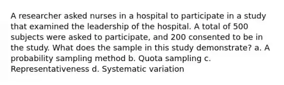 A researcher asked nurses in a hospital to participate in a study that examined the leadership of the hospital. A total of 500 subjects were asked to participate, and 200 consented to be in the study. What does the sample in this study demonstrate? a. A probability sampling method b. Quota sampling c. Representativeness d. Systematic variation