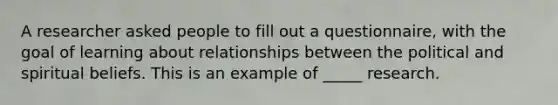 A researcher asked people to fill out a questionnaire, with the goal of learning about relationships between the political and spiritual beliefs. This is an example of _____ research.