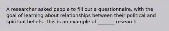 A researcher asked people to fill out a questionnaire, with the goal of learning about relationships between their political and spiritual beliefs. This is an example of _______ research