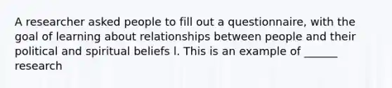 A researcher asked people to fill out a questionnaire, with the goal of learning about relationships between people and their political and spiritual beliefs l. This is an example of ______ research